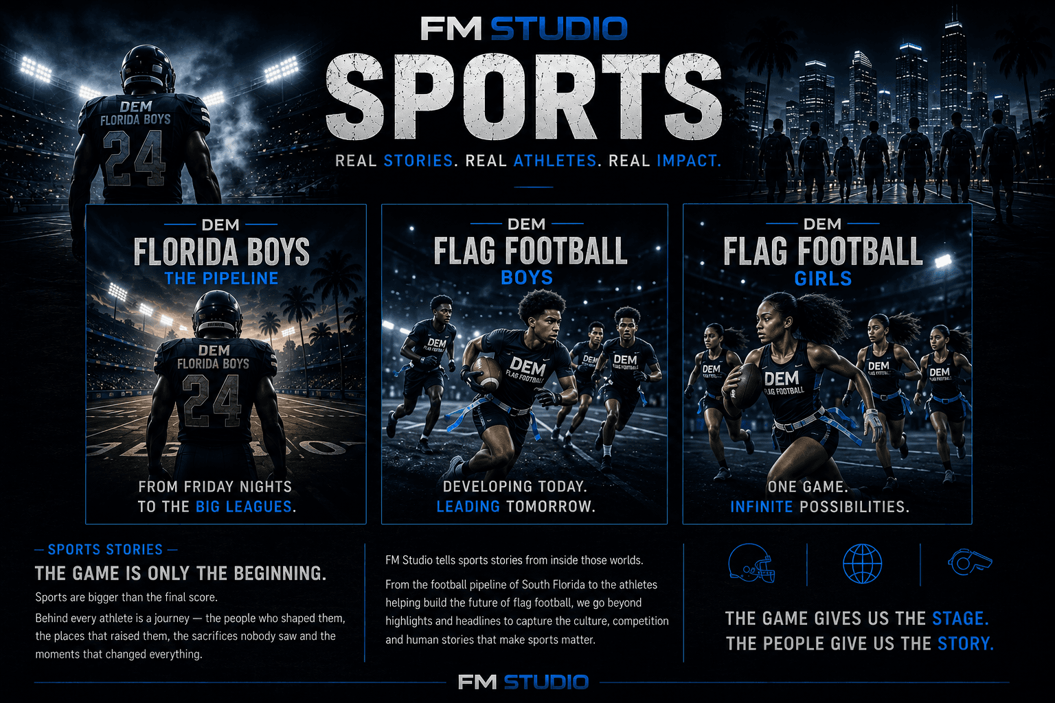 FM Studio Sports — real stories, real athletes, real impact. DEM Florida Boys: The Pipeline, from Friday nights to the big leagues. DEM Flag Football Boys, developing today, leading tomorrow. DEM Flag Football Girls, one game, infinite possibilities. Sports stories: the game is only the beginning. The game gives us the stage, the people give us the story.